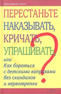 Перестаньте наказывать, кричать, упрашивать, или Как бороться с детскими капризами без скандалов и нервотрепки