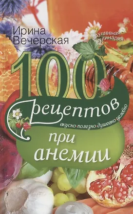 Книга 100 рецептов при анемии. Вкусно, полезно, душевно, целебно (Ирина Вечерская)