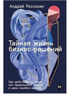 Тайная жизнь бизнес-решений: Как действовать, когда нет правильного ответа и цена ошибки высока