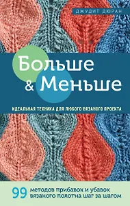 Больше и меньше: 99  методов прибавок и убавок вязаного полотна шаг за шагом. Идеальная техника для любого вязаного проекта