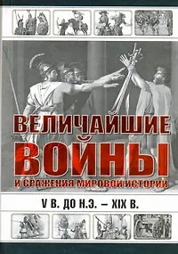 Величайшие войны и сражения мировой истории. V в. до н.э. - ХIX в.