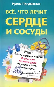 Все, что лечит сердце и сосуды. Лучшие народные рецепты,исцеляющее питаниеи диета,гимнастика,йога