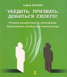 Убедить. Призвать. Добиться своего! Речевое воздействие на собеседника. Практическое пособие для манипулятора / (мягк). Донских А. (Речь)