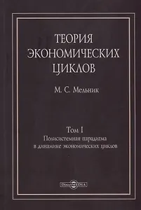 Теория экономических циклов. Tом I. Полисистемная парадигма в динамике экономических циклов: монография