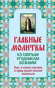 Главные молитвы ко святым угодникам Божиим. Как, в каких случаях и пред какой иконой молиться (обложка)