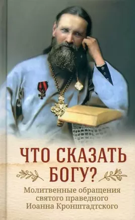 Что сказать Богу? Молитвенные обращения святого праведного Иоанна Кронштадтского — 3008254 — 1