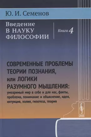 Введение в науку философии: Современные проблемы теории познания, или логики разумного мышления (умозримый мир в себе и для нас, факты, проблема, понимание и объяснение, идея, интуиция, холия, гипотеза, теория). Книга 4 — 2768168 — 1