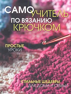 Самоучитель по вязанию крючком: Простые уроки. Стильные шедевры для дома и семьи