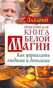 Практическая Книга Белой магии. Как управлять людьми и деньгами / (мягк) (Знахарь). Захарий. (АСТ)