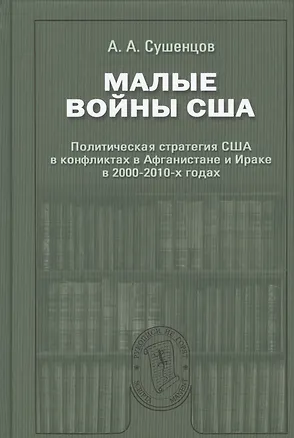 Книга Малые войны США: Политическая стратегия США в конфликтах в Афганистане и Ираке в 2000–2010-х годах: Научное издание (Андрей Сушенцов)