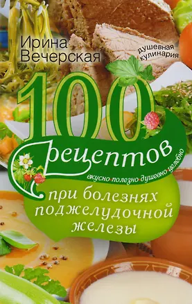 Книга 100 рецептов при болезнях поджелудочной железы. Вкусно, полезно, душевно, целебно (Ирина Вечерская)