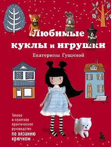 Любимые куклы и игрушки Екатерины Гущиной. Теплое и понятное практическое руководство по вязанию крючком