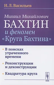 Михаил Михайлович Бахтин и феномен "Круга Бахтина": В поисках утраченного времени. Реконструкции и деконструкции. Квадратура круга
