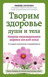 Творим здоровье души и тела. Матрица индивидуального здоровья для всей семьи