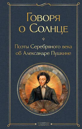Книга Говоря о Солнце. Поэты Серебряного века об Александре Пушкине (Владимир Маяковский, Анна Ахматова, Сергей Есенин)