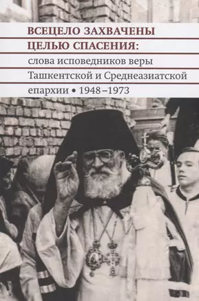 Всецело захвачены целью спасения: слова исповедников веры Ташкентской и Среднеазиатской епархии 1948-1973 годы — 2979047 — 1