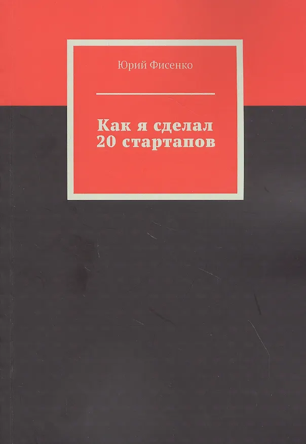 Книга Как я сделал 20 стартапов. Книга для тех, кто хочет избежать собственных ошибок в бизнесе (Юрий Фисенко) — 1