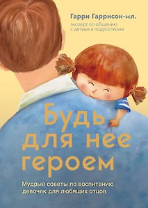 Будь для нее героем. Мудрые советы по воспитанию девочек для любящих отцов