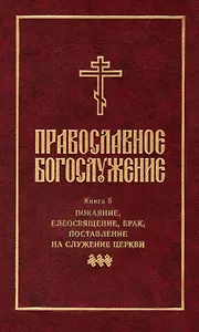 Православное богослужение: Книга 5: Покаяние, елеосвящение, брак, поставление на служение Церкви
