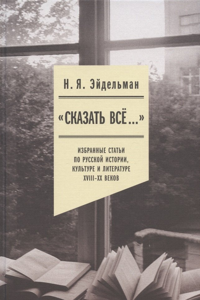 

"Сказать все…": избранные статьи по русской истории, культуре и литературе XVIII–XX веков