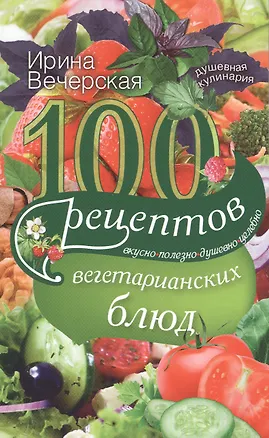 Книга 100 рецептов вегетарианских блюд. Вкусно, полезно, душевно, целебно (Ирина Вечерская)