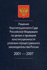 Решения Конституционного Суда Российской Федерации по делам о проверке конституционности уголовно-процессуального законодательства России. 2001-2007.