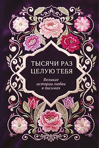 Тысячи раз целую тебя. Великие истории любви в письмах