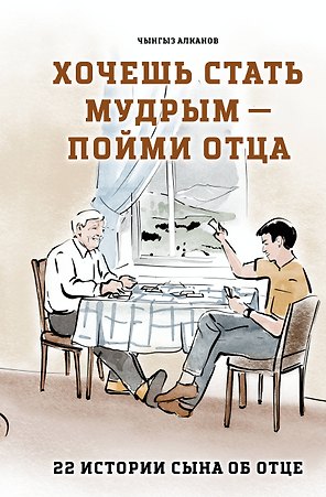 Хочешь стать мудрым - пойми отца. 22 истории сына об отце