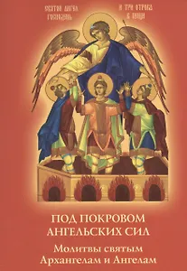 Под покровом ангельских Сил. Молитвы святым Архангелам и Ангелам