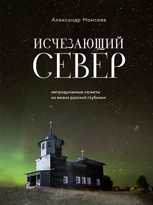 Книга Исчезающий Север. Непридуманные сюжеты из жизни русской глубинки (Александр Моисеев)