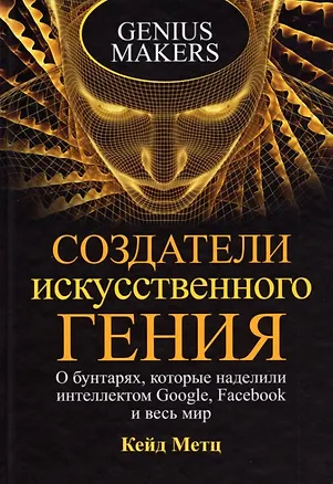 Книга Создатели искусственного гения: О бунтарях, которые наделили интеллектом Google, Facebook и весь мир (Кейд Метц)