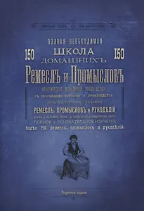 Полная необходимая школа 150 домашних ремесел и промыслов. Практическое популярное руководство к полнейшему изучению и производству без постороннего указания ремесел, промыслов и рукоделий