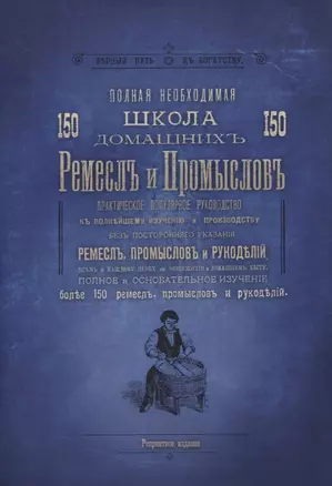 Полная необходимая школа 150 домашних ремесел и промыслов. Практическое популярное руководство к полнейшему изучению и производству без постороннего указания ремесел, промыслов и рукоделий — 2757421 — 1