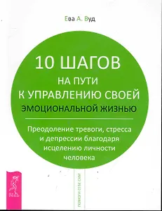10 шагов на пути к управлению своей эмоциональной жизнью. Преодоление тревоги, страха и депрессии благодаря исцелению личности человека.
