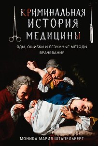 Криминальная история медицины: Яды, ошибки и безумные методы врачевания