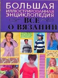 Все о вязании. Большая иллюстрированная энциклопедия