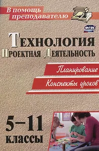 Технология. 5-11 классы. Проектная деятельность на уроках : планирование, конспекты уроков, творческие проекты, рабочая тетрадь для учащихся