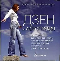 Дзен и фотография: Как создавать выразительные снимки, пользуясь фотокамерой, разумом и сердцем и испытать счастье творчества