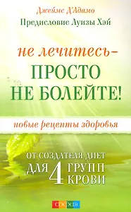 Не лечитесь - просто не болейте! Новые рецепты здоровья от создателя диет для 4 групп крови