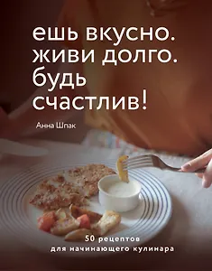 Ешь вкусно. Живи долго. Будь счастлив! 50 рецептов для начинающего кулинара