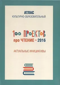 100 проектов про чтение - 2016. Актуальные инициативы. Культурно-образовательный атлас