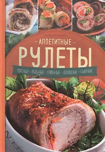 Аппетитные рулеты. Мясные. Рыбные. Грибные. Овощные. Сырные.