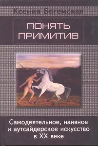 Понять примитив. Самодеятельное, наивное и аутсайдерское искусство в ХХ веке