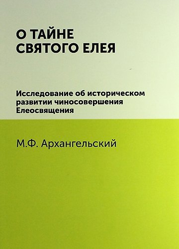 Книга О тайне святого елея. Исследование об историческом развитии чиносовершения Елеосвящения/Воспроизведено в оригинальной авторской орфографии изд.1895г. (М. Архангельский) — 1