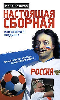 Книга Настоящая сборная, или Феномен Хиддинка. Закрытая жизнь команды глазами пресс-атташе (Илья Казаков)