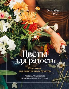 Цветы для радости. Сад с нуля для собственных букетов. Растим, ухаживаем и вдохновляемся весь год