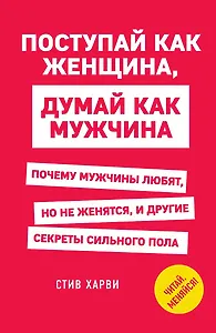Поступай как женщина, думай как мужчина. Почему мужчины любят, но не женятся, и другие секреты сильного пола