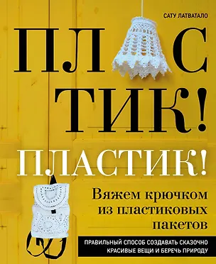 Книга Пластик! Пластик! Вяжем крючком из пластиковых пакетов. Правильный способ создавать сказочно красивые вещи и беречь природу (Сату Латватало)