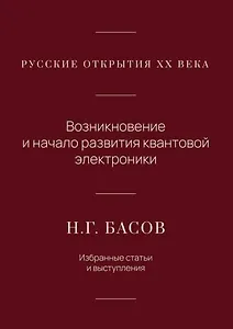 Русские открытия XX века. Возникновение и начало развития квантовой электроники. Н.Г. Басов. Избранные статьи и выступления