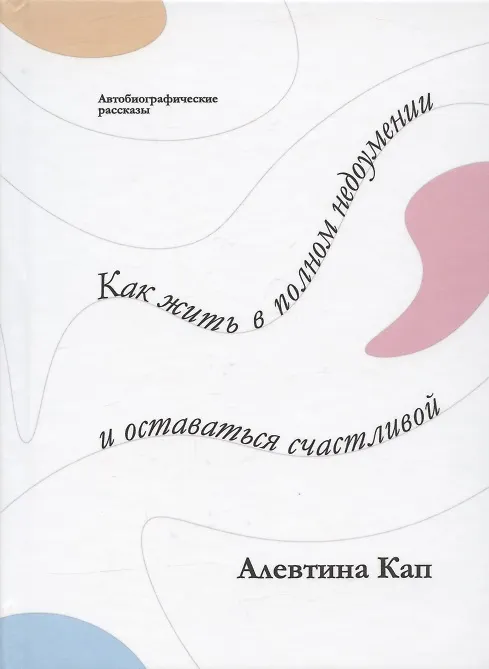 Книга Как жить в полном недоумении и оставаться счастливой. Короткие автобиографические рассказы (Алевтина Кап) — 1